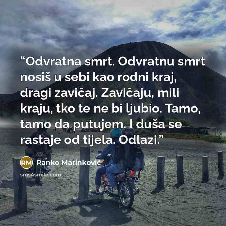 “Odvratna smrt. Odvratnu smrt nosiš u sebi kao rodni kraj, dragi zavičaj. Zavičaju, mili kraju, tko te ne bi ljubio. Tamo, tamo da putujem. I duša se rastaje od tijela. Odlazi.” quote by Ranko Marinković