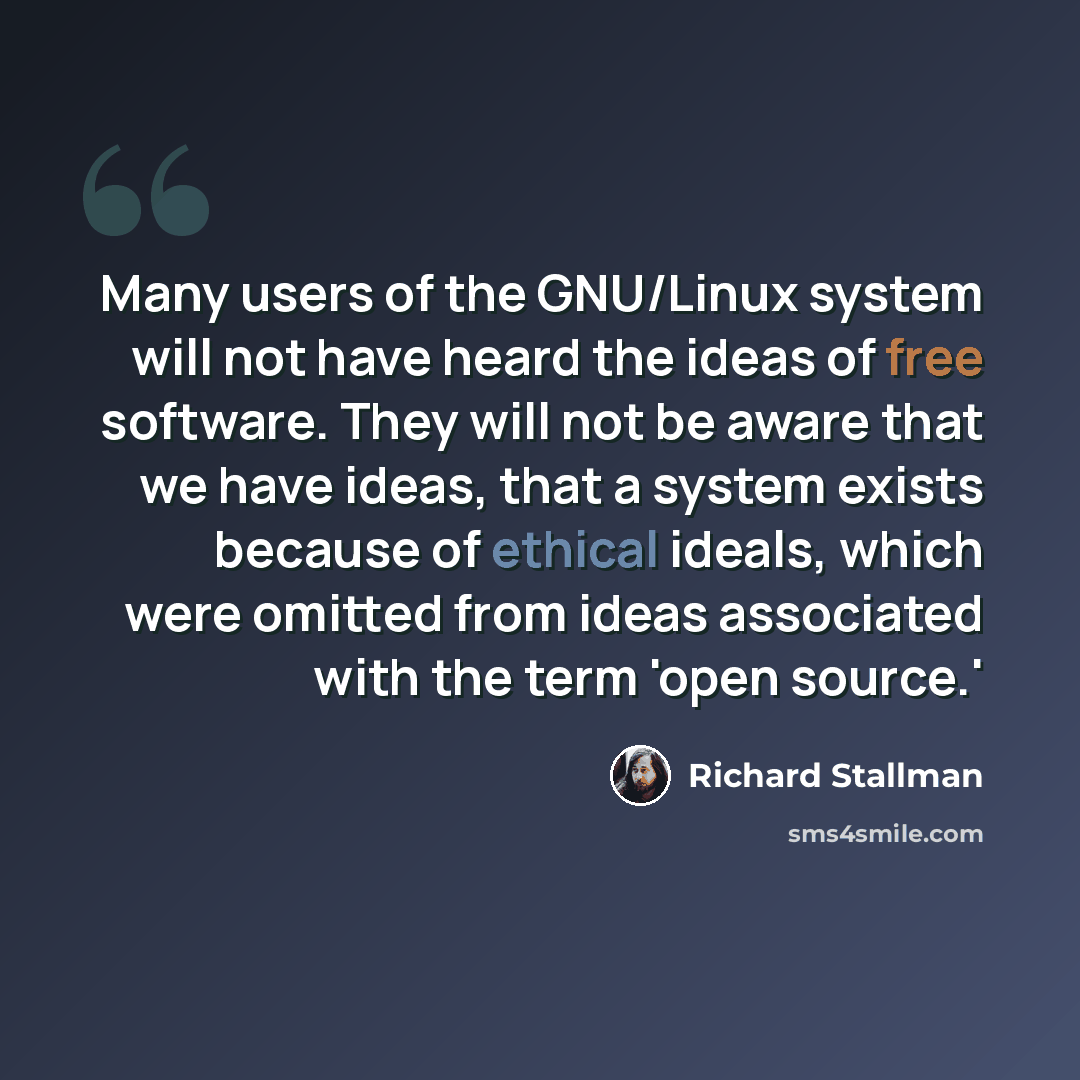 “Many users of the GNU/Linux system will not have heard the ideas of free software. They will not be aware that we have ideas, that a system exists because of ethical ideals, which were omitted from ideas associated with the term 'open source.'” quote by Richard Stallman