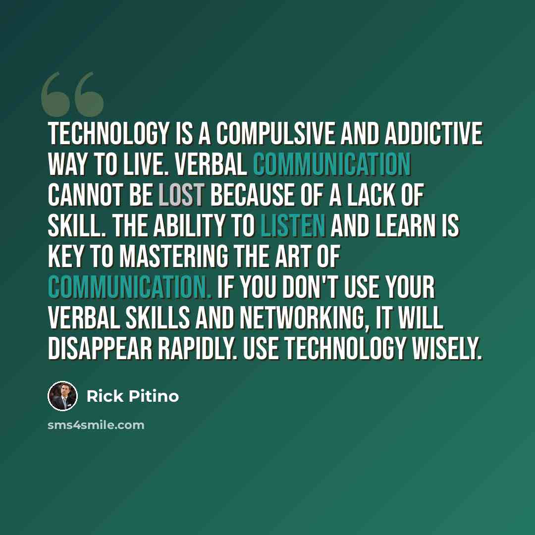 “Technology is a compulsive and addictive way to live. Verbal communication cannot be lost because of a lack of skill. The ability to listen and learn is key to mastering the art of communication. If you don't use your verbal skills and networking, it will disappear rapidly. Use technology wisely.” quote by Rick Pitino