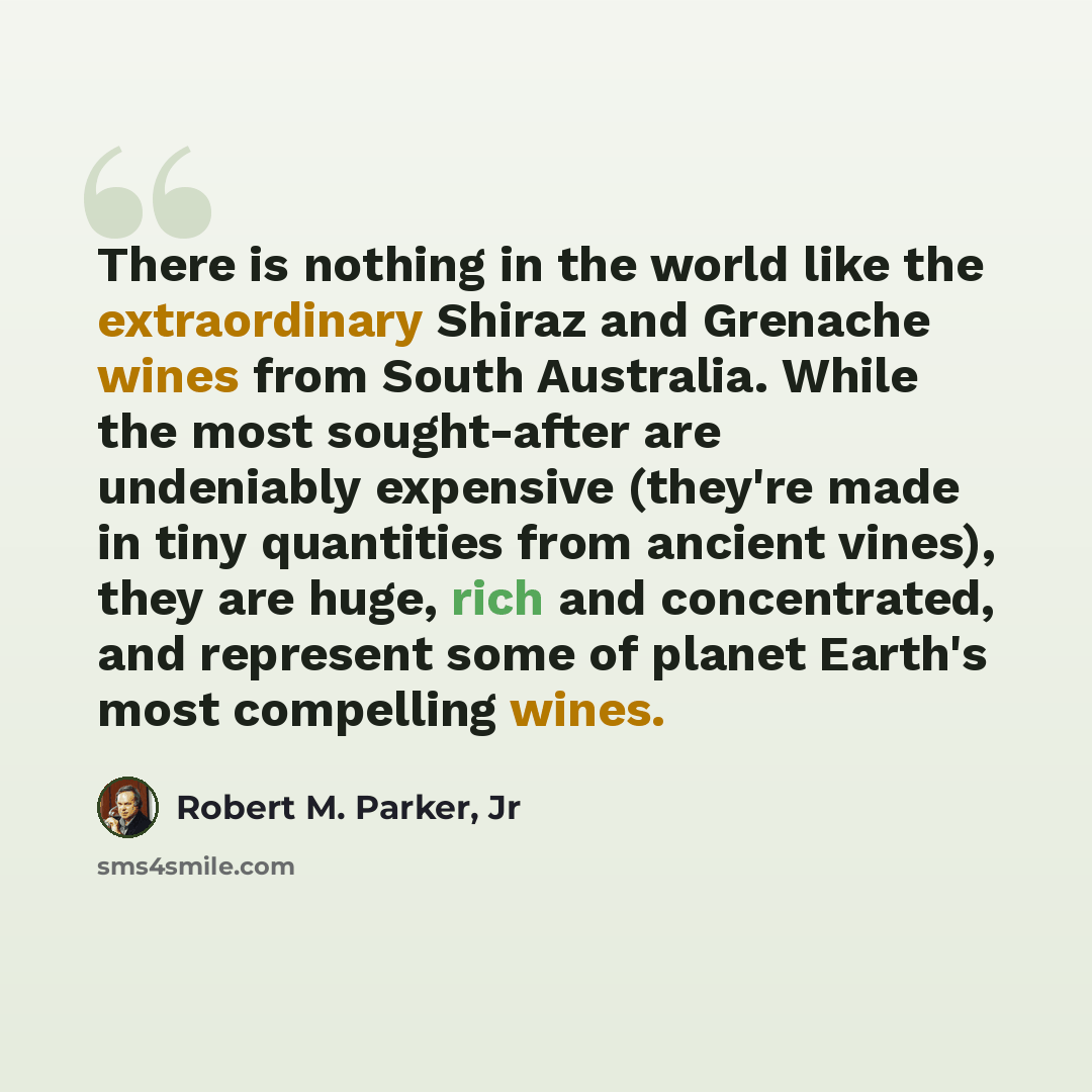 “There is nothing in the world like the extraordinary Shiraz and Grenache wines from South Australia. While the most sought-after are undeniably expensive (they're made in tiny quantities from ancient vines), they are huge, rich and concentrated, and represent some of planet Earth's most compelling…” quote by Robert M. Parker, Jr