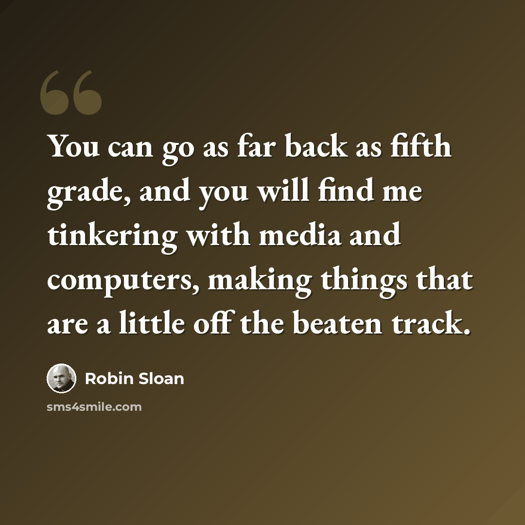 “You can go as far back as fifth grade, and you will find me tinkering with media and computers, making things that are a little off the beaten track.” quote by Robin Sloan