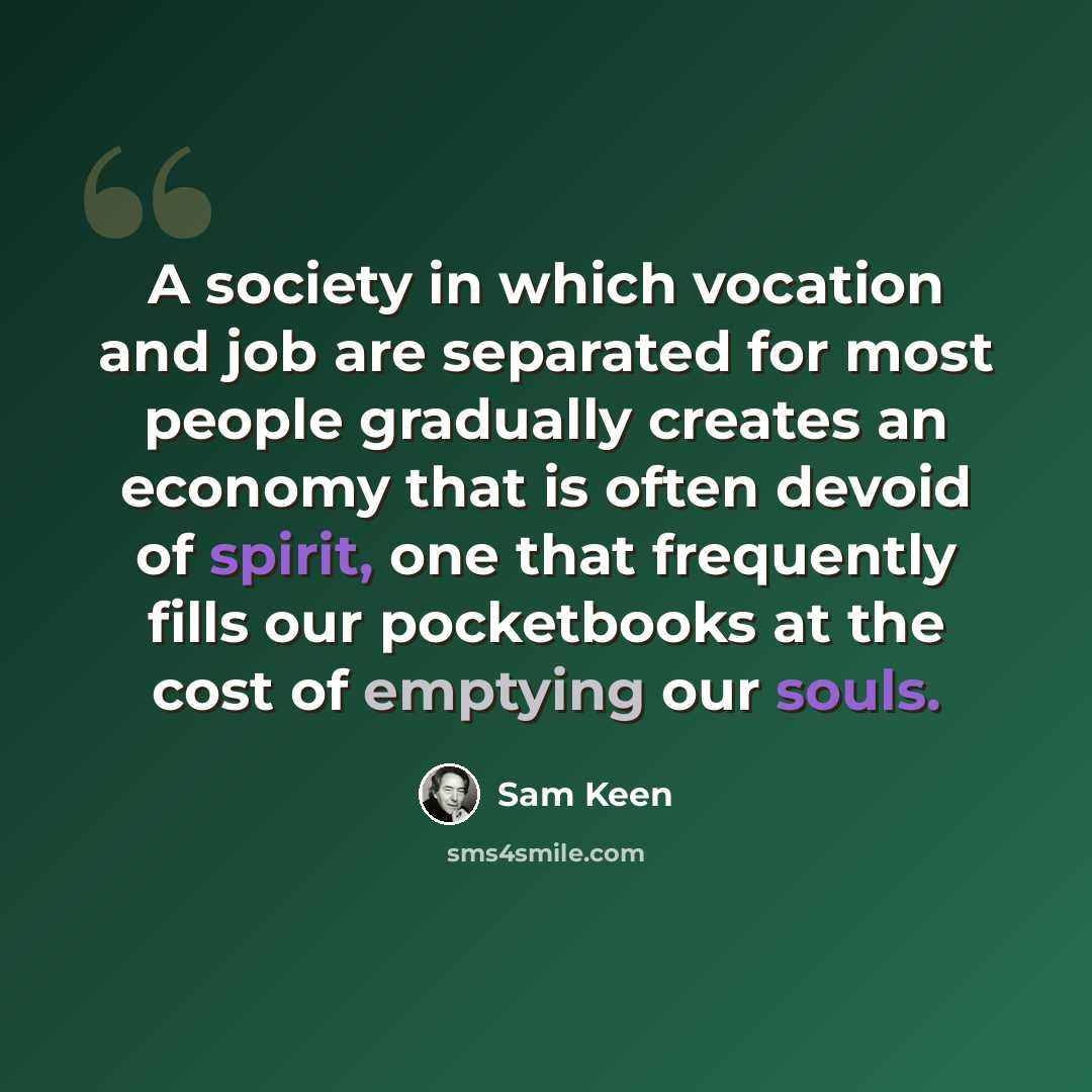 “A society in which vocation and job are separated for most people gradually creates an economy that is often devoid of spirit, one that frequently fills our pocketbooks at the cost of emptying our souls.” quote by Sam Keen