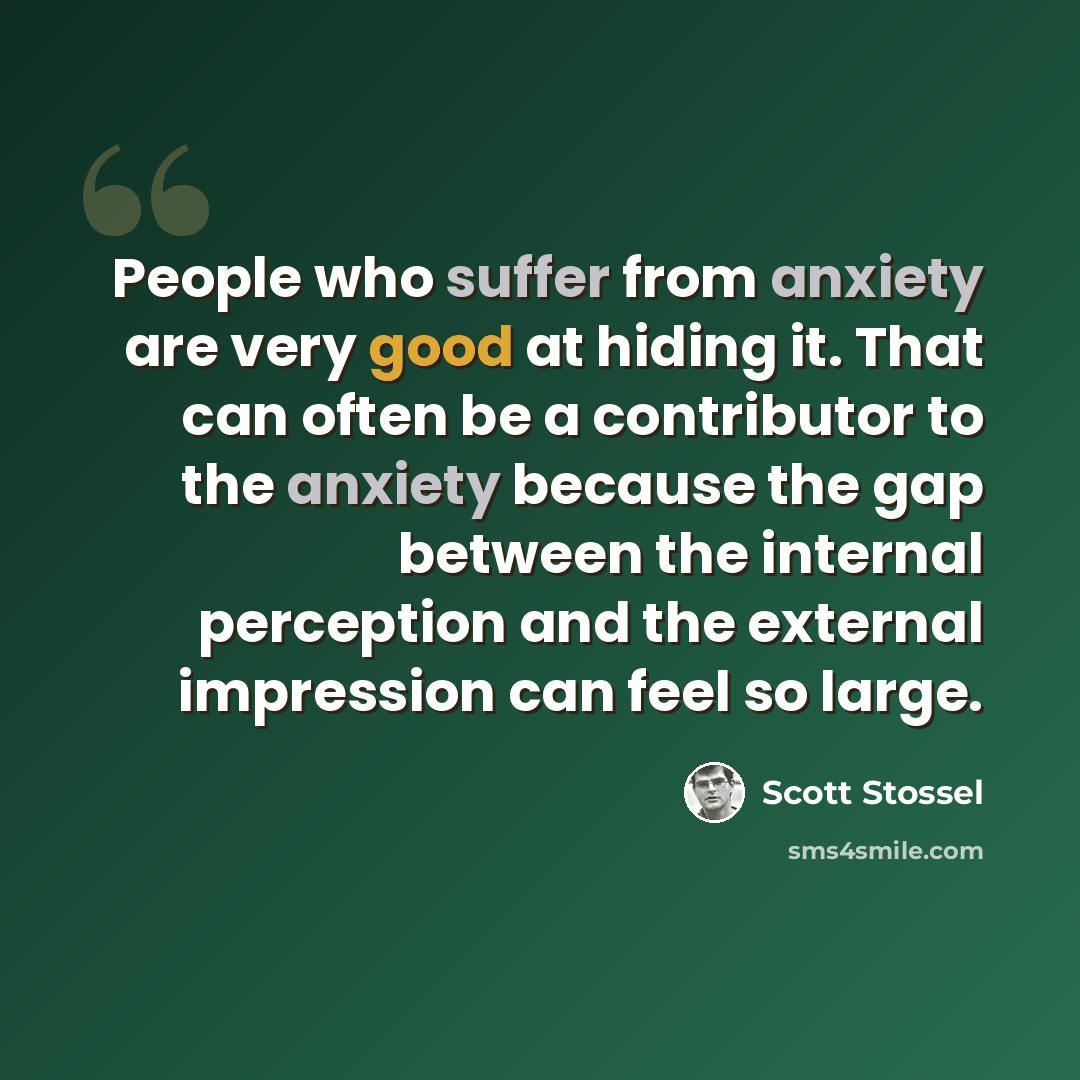 “People who suffer from anxiety are very good at hiding it. That can often be a contributor to the anxiety because the gap between the internal perception and the external impression can feel so large.” quote by Scott Stossel
