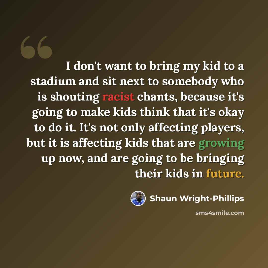 “I don't want to bring my kid to a stadium and sit next to somebody who is shouting racist chants, because it's going to make kids think that it's okay to do it. It's not only affecting players, but it is affecting kids that are growing up now, and are going to be bringing their kids in future.” quote by Shaun Wright-Phillips