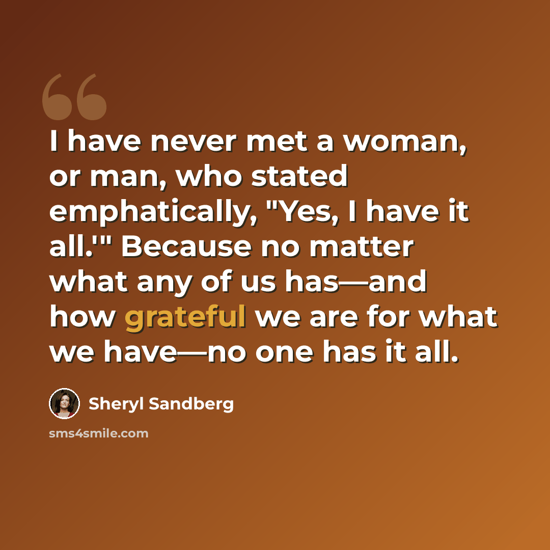 “I have never met a woman, or man, who stated emphatically, "Yes, I have it all.'" Because no matter what any of us has—and how grateful we are for what we have—no one has it all.” quote by Sheryl Sandberg