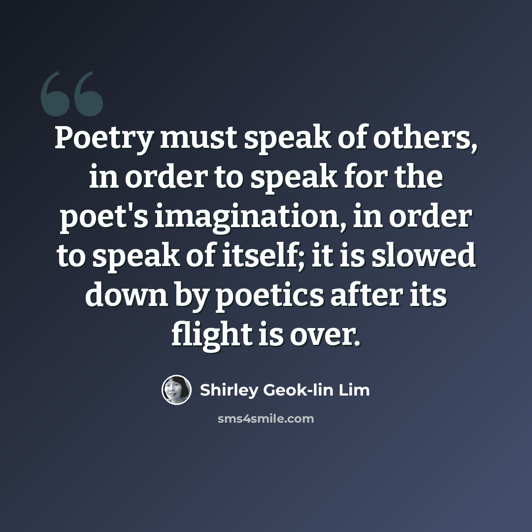 “Poetry must speak of others, in order to speak for the poet's imagination, in order to speak of itself; it is slowed down by poetics after its flight is over.” quote by Shirley Geok-lin Lim