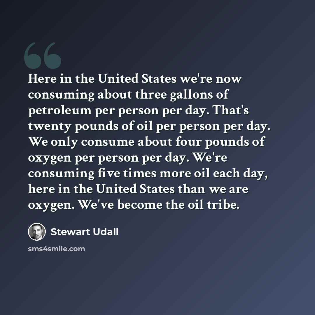 “Here in the United States we're now consuming about three gallons of petroleum per person per day. That's twenty pounds of oil per person per day. We only consume about four pounds of oxygen per person per day. We're consuming five times more oil each day, here in the United States than we are…” quote by Stewart Udall