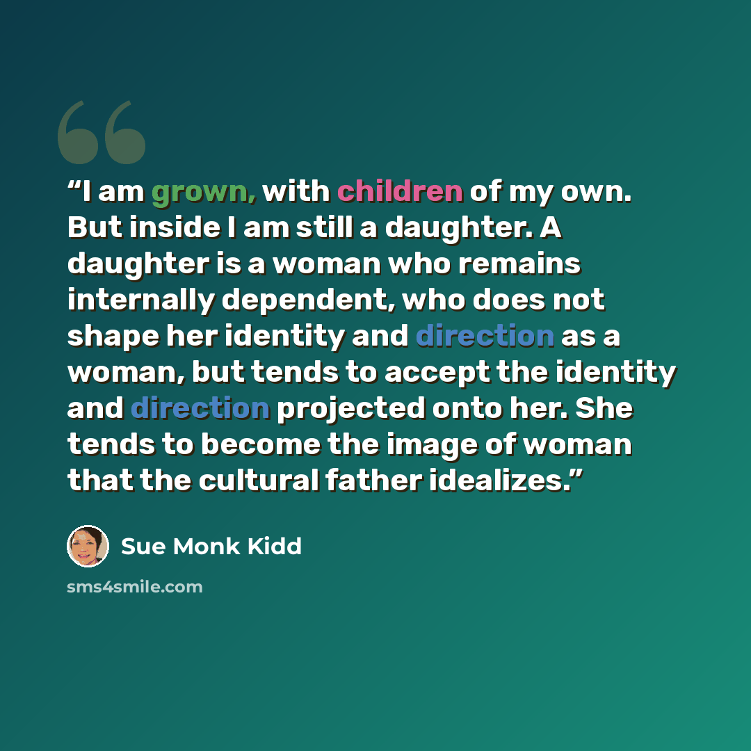 “I am grown, with children of my own. But inside I am still a daughter. A daughter is a woman who remains internally dependent, who does not shape her identity and direction as a woman, but tends to accept the identity and direction projected onto her. She tends to become the image of woman that…” quote by Sue Monk Kidd