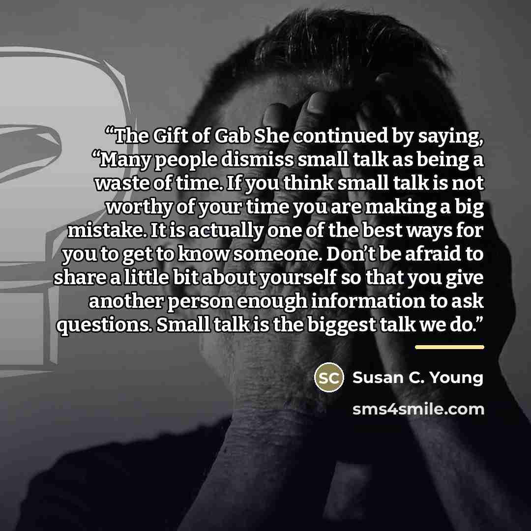 “The Gift of Gab She continued by saying, “Many people dismiss small talk as being a waste of time. If you think small talk is not worthy of your time you are making a big mistake. It is actually one of the best ways for you to get to know someone. Don’t be afraid to share a little bit about…” quote by Susan C. Young