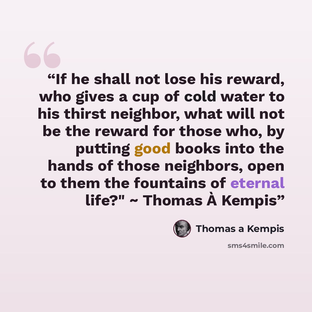 “If he shall not lose his reward, who gives a cup of cold water to his thirst neighbor, what will not be the reward for those who, by putting good books into the hands of those neighbors, open to them the fountains of eternal life?" ~ Thomas À Kempis” quote by Thomas À Kempis