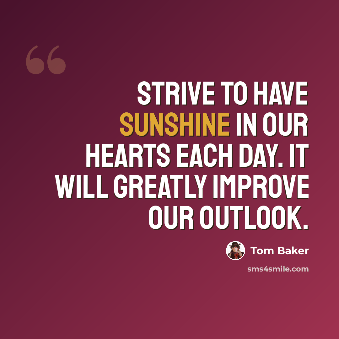“Strive to have sunshine in our hearts each day. It will greatly improve our outlook.” quote by Tom Baker