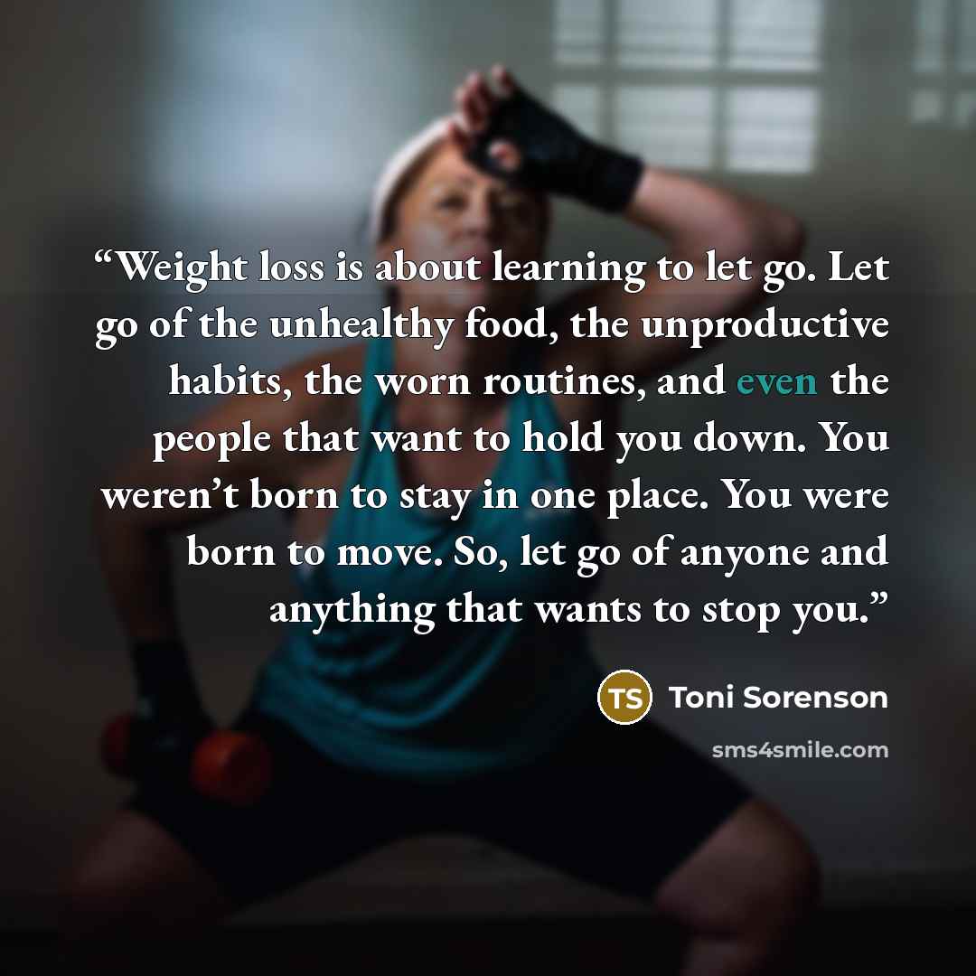 “Weight loss is about learning to let go. Let go of the unhealthy food, the unproductive habits, the worn routines, and even the people that want to hold you down. You weren’t born to stay in one place. You were born to move. So, let go of anyone and anything that wants to stop you.” quote by Toni Sorenson