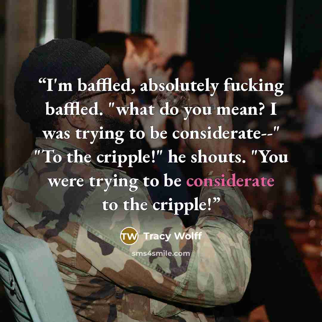 “I'm baffled, absolutely fucking baffled. "what do you mean? I was trying to be considerate--" "To the cripple!" he shouts. "You were trying to be considerate to the cripple!” quote by Tracy Wolff