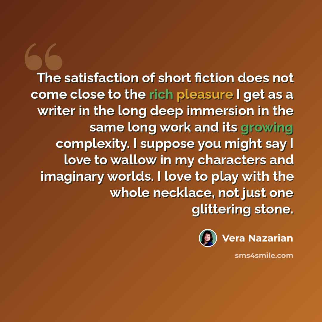 “The satisfaction of short fiction does not come close to the rich pleasure I get as a writer in the long deep immersion in the same long work and its growing complexity. I suppose you might say I love to wallow in my characters and imaginary worlds. I love to play with the whole necklace, not just…” quote by Vera Nazarian