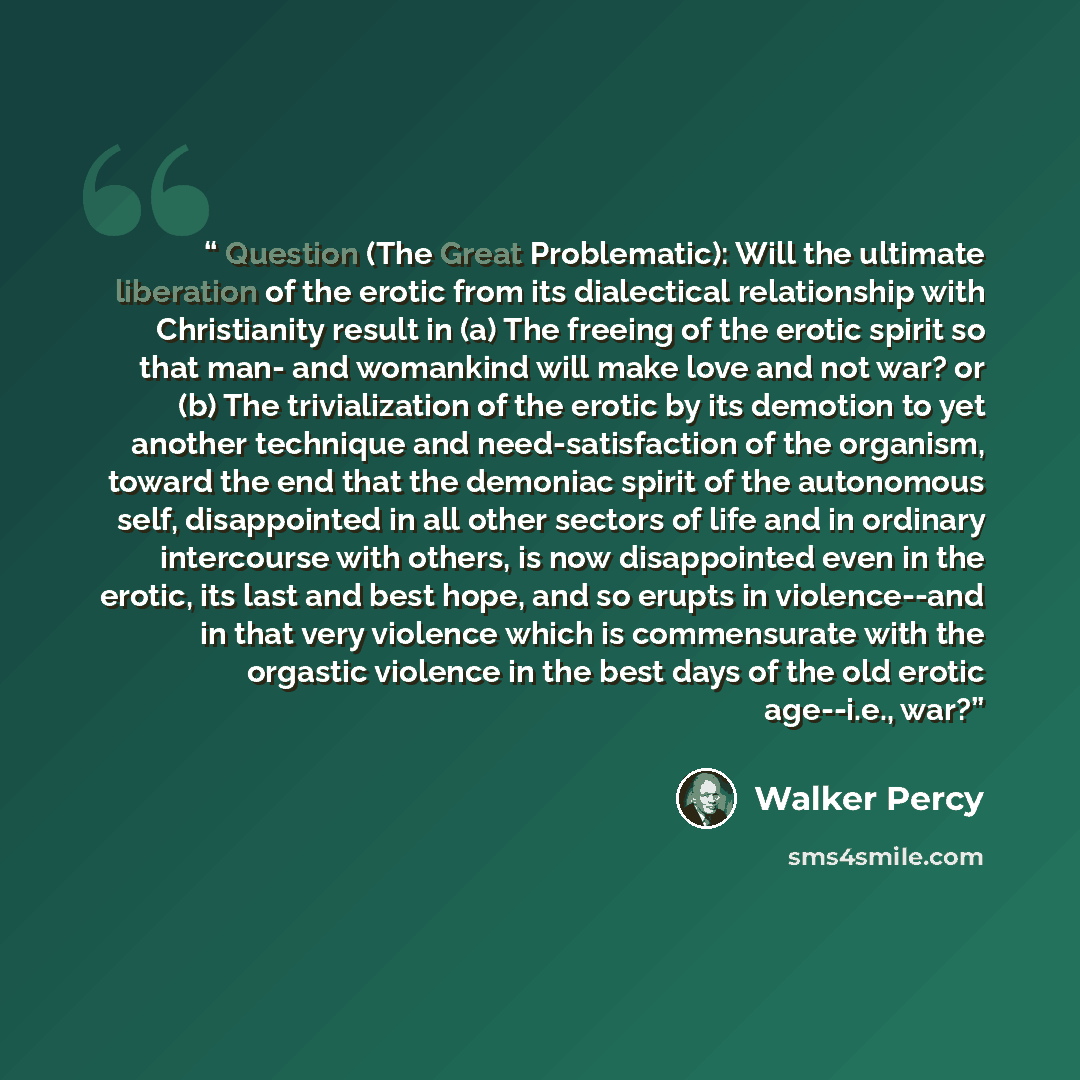 “Question (The Great Problematic): Will the ultimate liberation of the erotic from its dialectical relationship with Christianity result in (a) The freeing of the erotic spirit so that man- and womankind will make love and not war? or (b) The trivialization of the erotic by its demotion to yet…” quote by Walker Percy