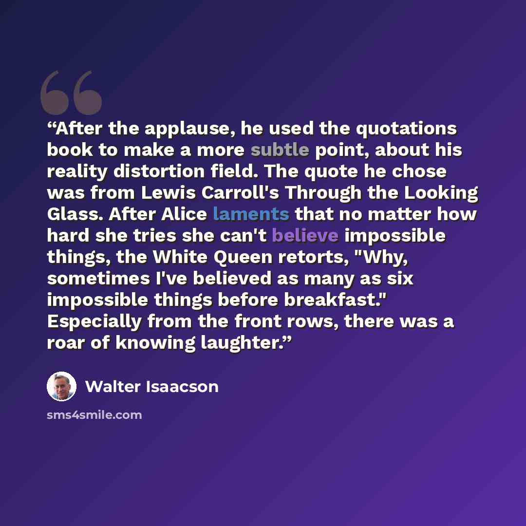 “After the applause, he used the quotations book to make a more subtle point, about his reality distortion field. The quote he chose was from Lewis Carroll's Through the Looking Glass. After Alice laments that no matter how hard she tries she can't believe impossible things, the White Queen…” quote by Walter Isaacson