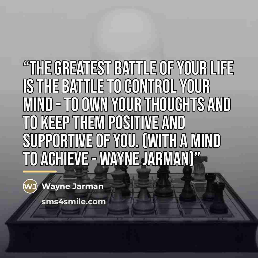 “The greatest battle of your life is the battle to control your mind - to own your thoughts and to keep them positive and supportive of you. (With a Mind to Achieve - Wayne Jarman)” quote by Wayne Jarman