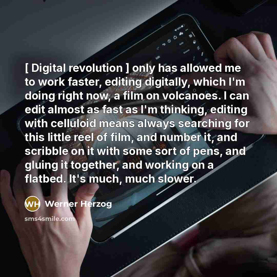 “[ Digital revolution ] only has allowed me to work faster, editing digitally, which I'm doing right now, a film on volcanoes. I can edit almost as fast as I'm thinking, editing with celluloid means always searching for this little reel of film, and number it, and scribble on it with some sort of…” quote by Werner Herzog