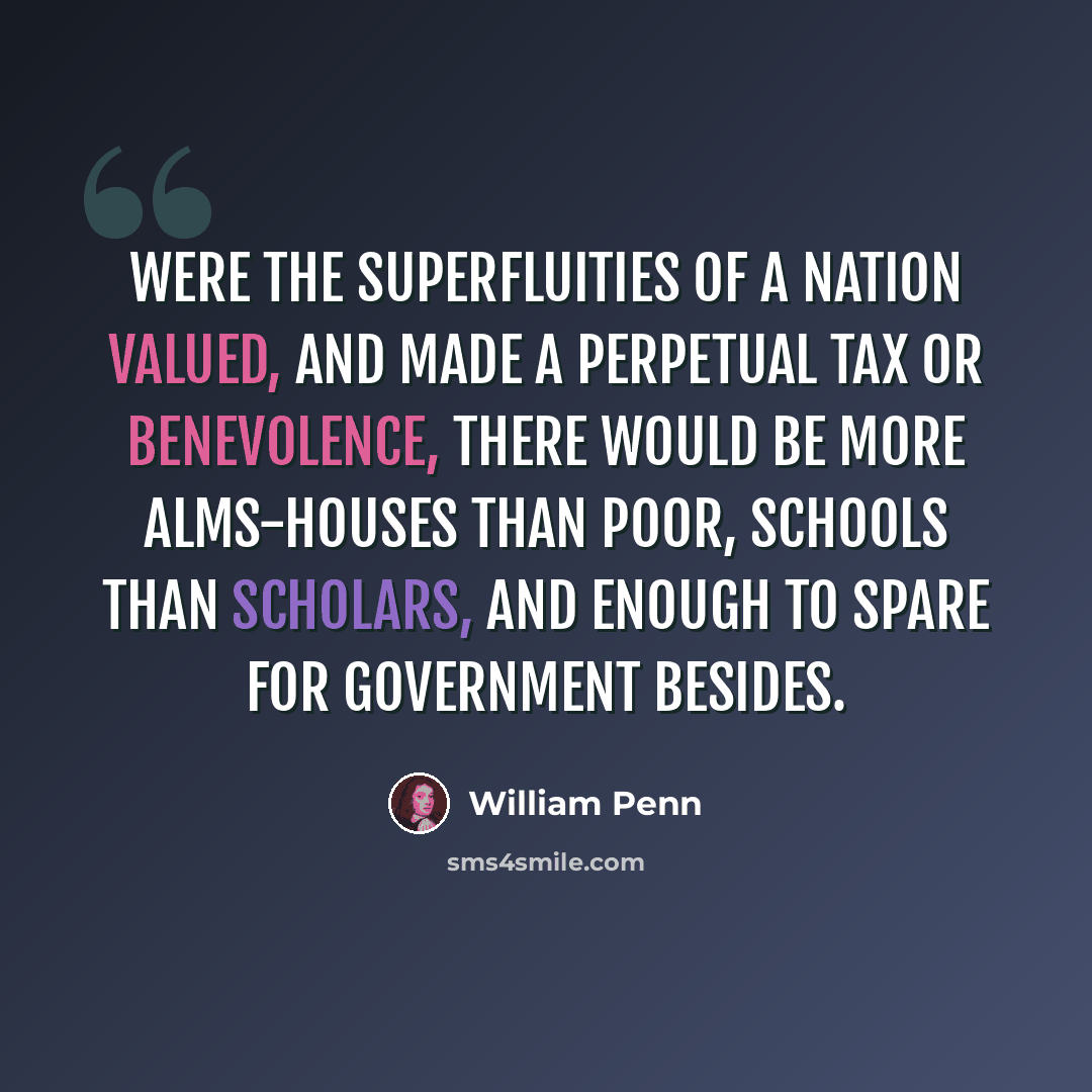 “Were the superfluities of a nation valued, and made a perpetual tax or benevolence, there would be more alms-houses than poor, schools than scholars, and enough to spare for government besides.” quote by William Penn