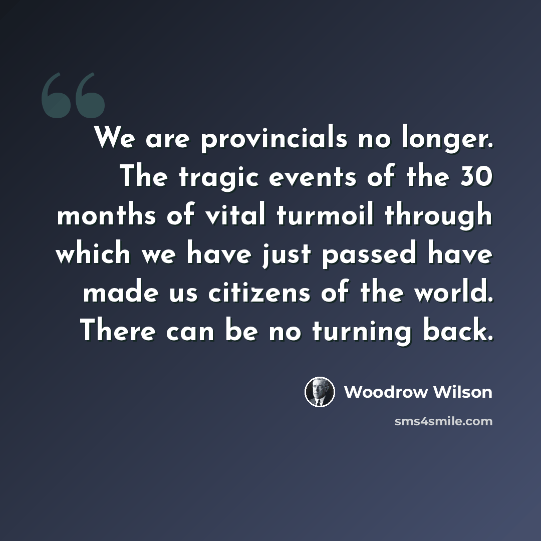 “We are provincials no longer. The tragic events of the 30 months of vital turmoil through which we have just passed have made us citizens of the world. There can be no turning back.” quote by Woodrow Wilson