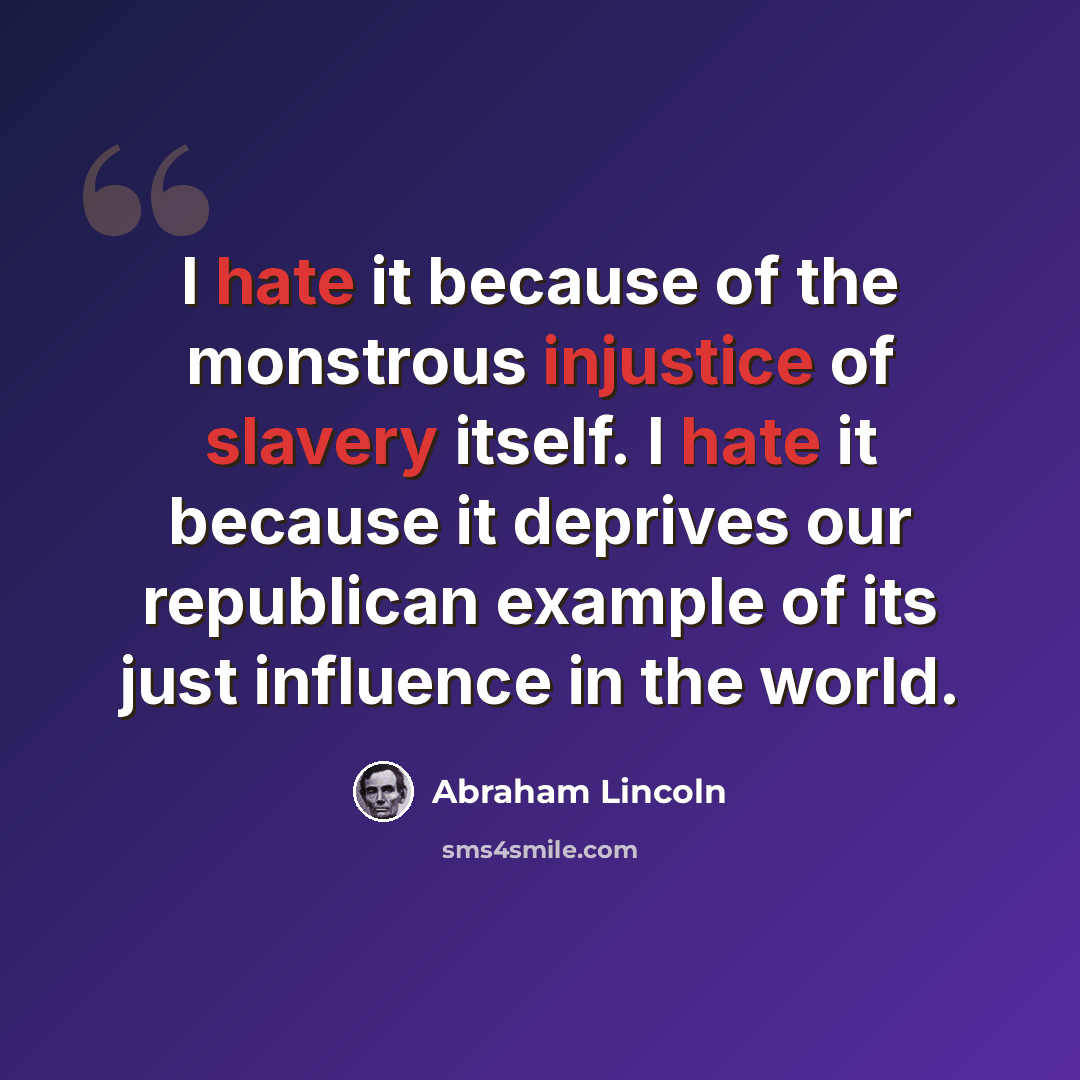 “I hate it because of the monstrous injustice of slavery itself. I hate it because it deprives our republican example of its just influence in the world.” quote by Abraham Lincoln