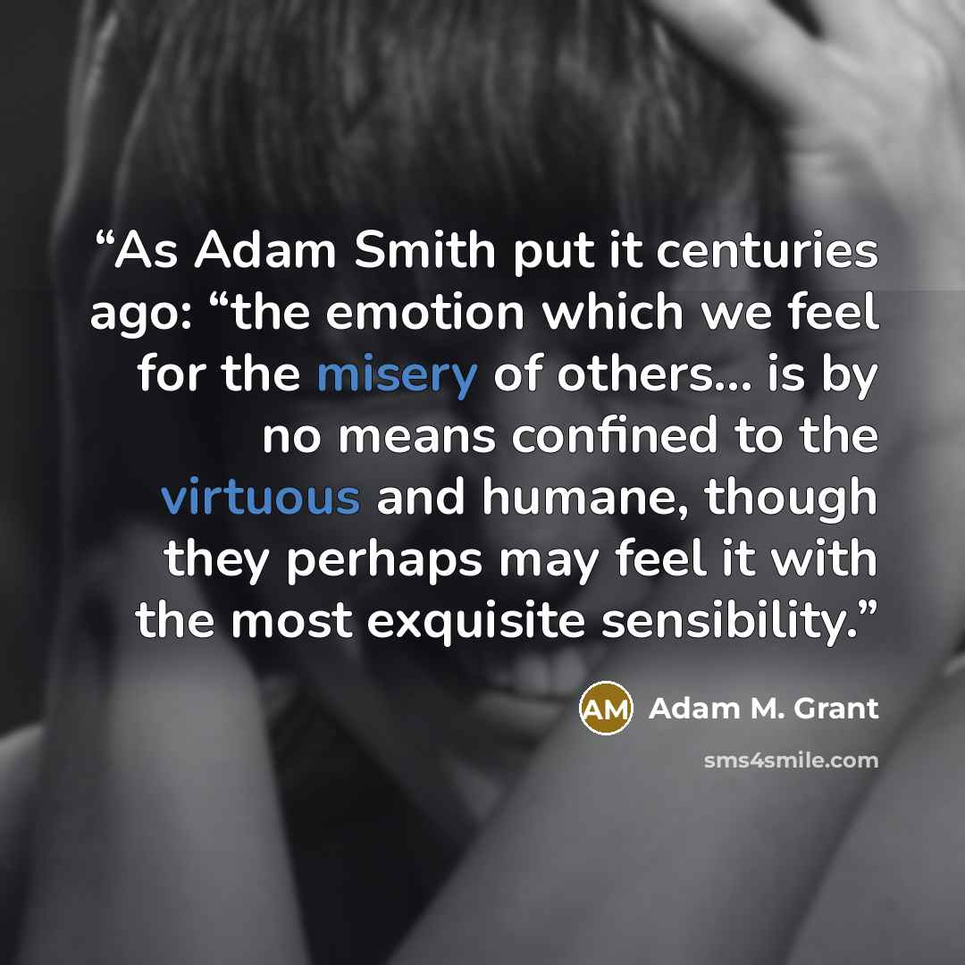 “As Adam Smith put it centuries ago: “the emotion which we feel for the misery of others… is by no means confined to the virtuous and humane, though they perhaps may feel it with the most exquisite sensibility.” quote by Adam M. Grant