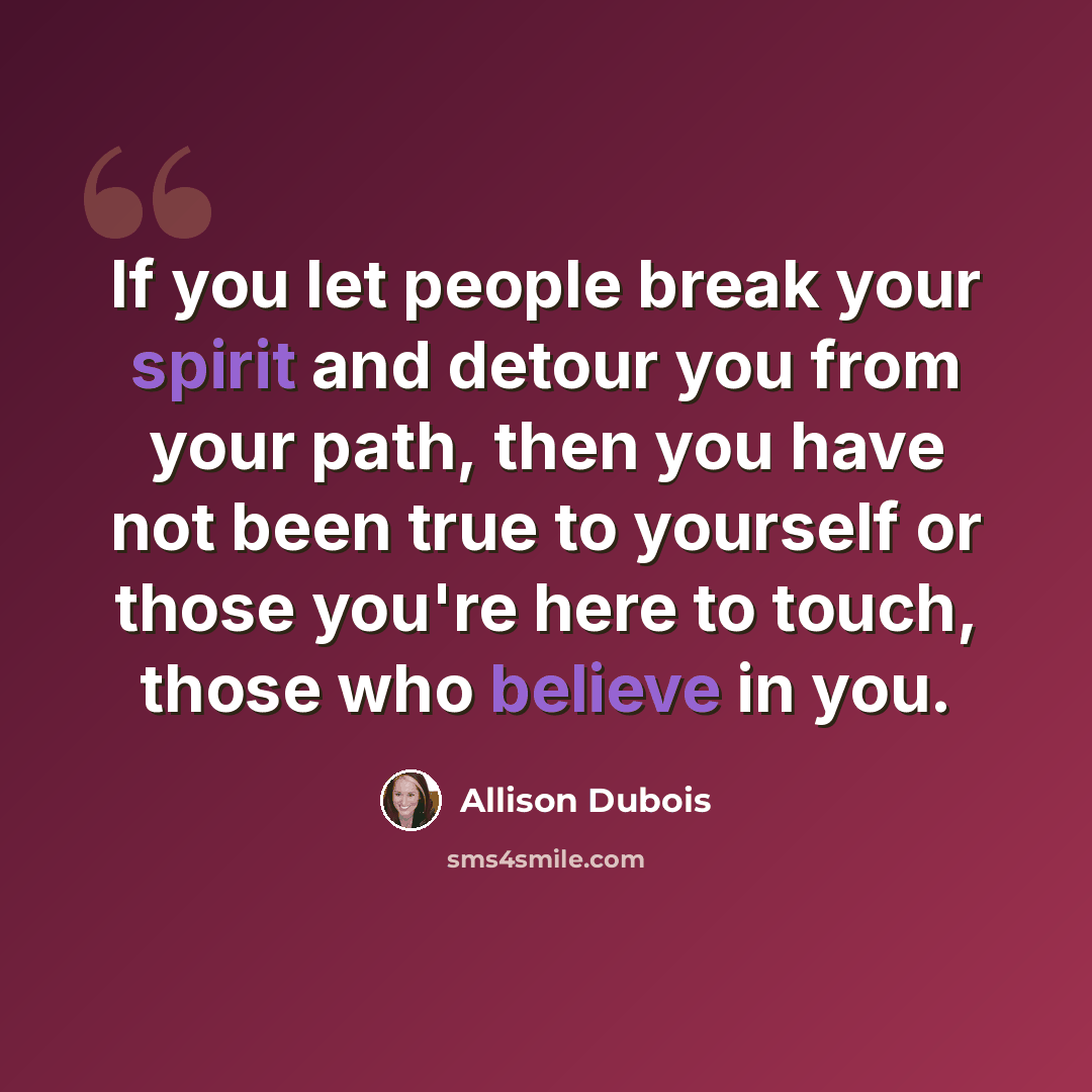“If you let people break your spirit and detour you from your path, then you have not been true to yourself or those you're here to touch, those who believe in you.” quote by Allison DuBois