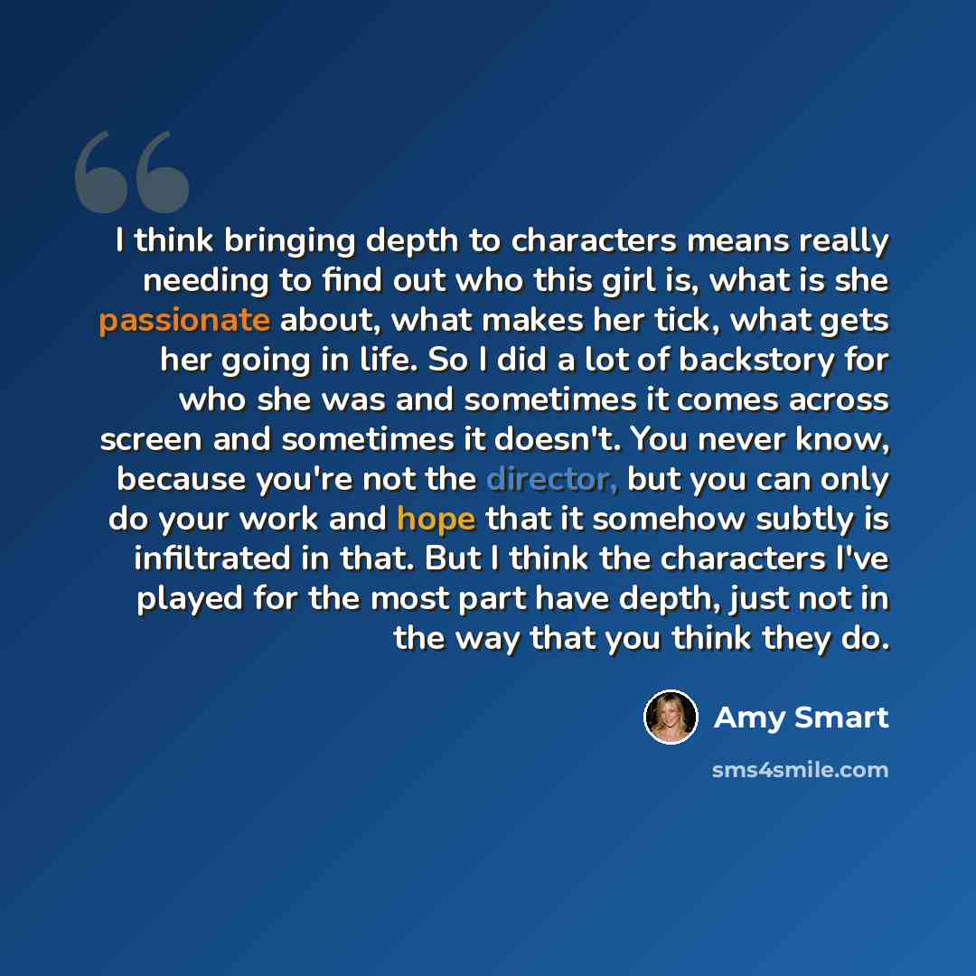 “I think bringing depth to characters means really needing to find out who this girl is, what is she passionate about, what makes her tick, what gets her going in life. So I did a lot of backstory for who she was and sometimes it comes across screen and sometimes it doesn't. You never know, because…” quote by Amy Smart