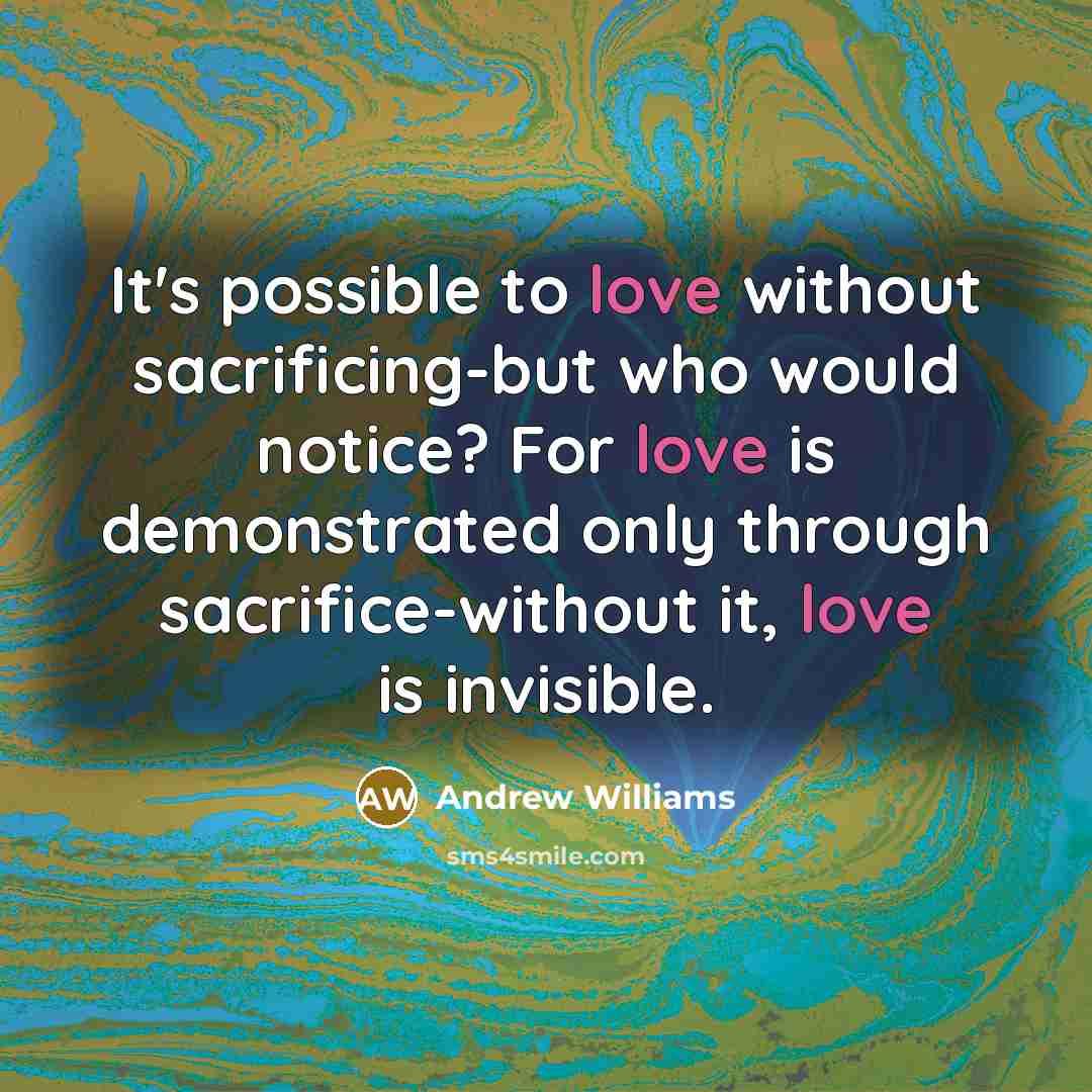 “It's possible to love without sacrificing-but who would notice? For love is demonstrated only through sacrifice-without it, love is invisible.” quote by Andrew Williams