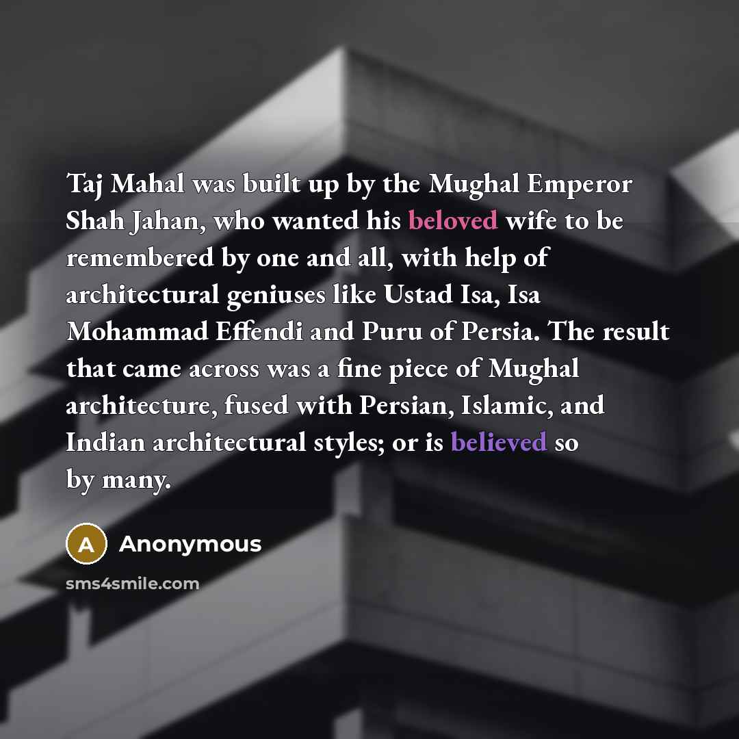 “Taj Mahal was built up by the Mughal Emperor Shah Jahan, who wanted his beloved wife to be remembered by one and all, with help of architectural geniuses like Ustad Isa, Isa Mohammad Effendi and Puru of Persia. The result that came across was a fine piece of Mughal architecture, fused with…” quote by Anonymous