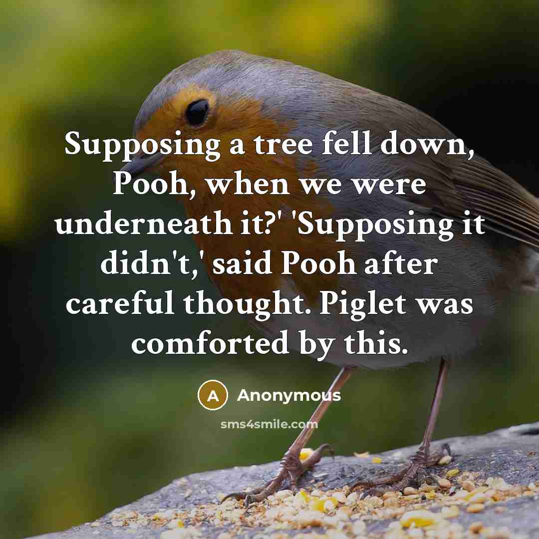 “Supposing a tree fell down, Pooh, when we were underneath it?' 'Supposing it didn't,' said Pooh after careful thought. Piglet was comforted by this.” quote by Anonymous