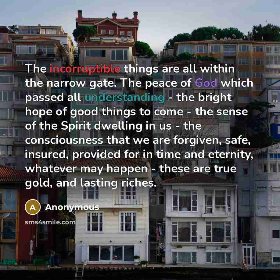 “The incorruptible things are all within the narrow gate. The peace of God which passed all understanding - the bright hope of good things to come - the sense of the Spirit dwelling in us - the consciousness that we are forgiven, safe, insured, provided for in time and eternity, whatever may happen…” quote by Anonymous