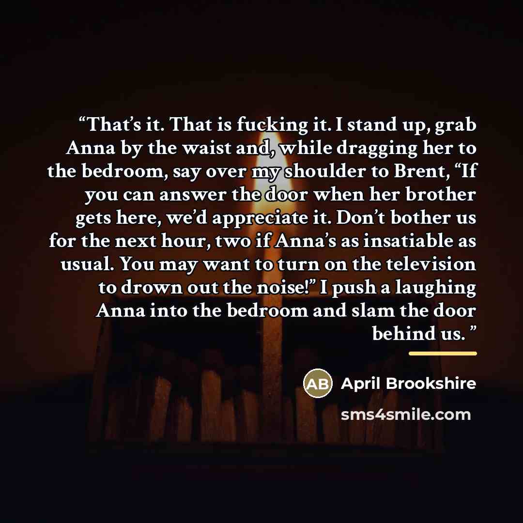 “That’s it. That is fucking it. I stand up, grab Anna by the waist and, while dragging her to the bedroom, say over my shoulder to Brent, “If you can answer the door when her brother gets here, we’d appreciate it. Don’t bother us for the next hour, two if Anna’s as insatiable as usual. You may want…” quote by April Brookshire