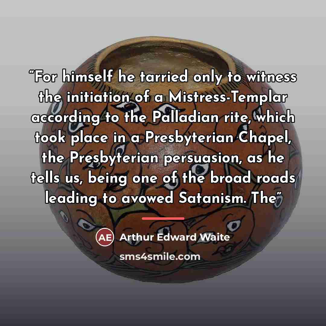 “For himself he tarried only to witness the initiation of a Mistress-Templar according to the Palladian rite, which took place in a Presbyterian Chapel, the Presbyterian persuasion, as he tells us, being one of the broad roads leading to avowed Satanism. The” quote by Arthur Edward Waite