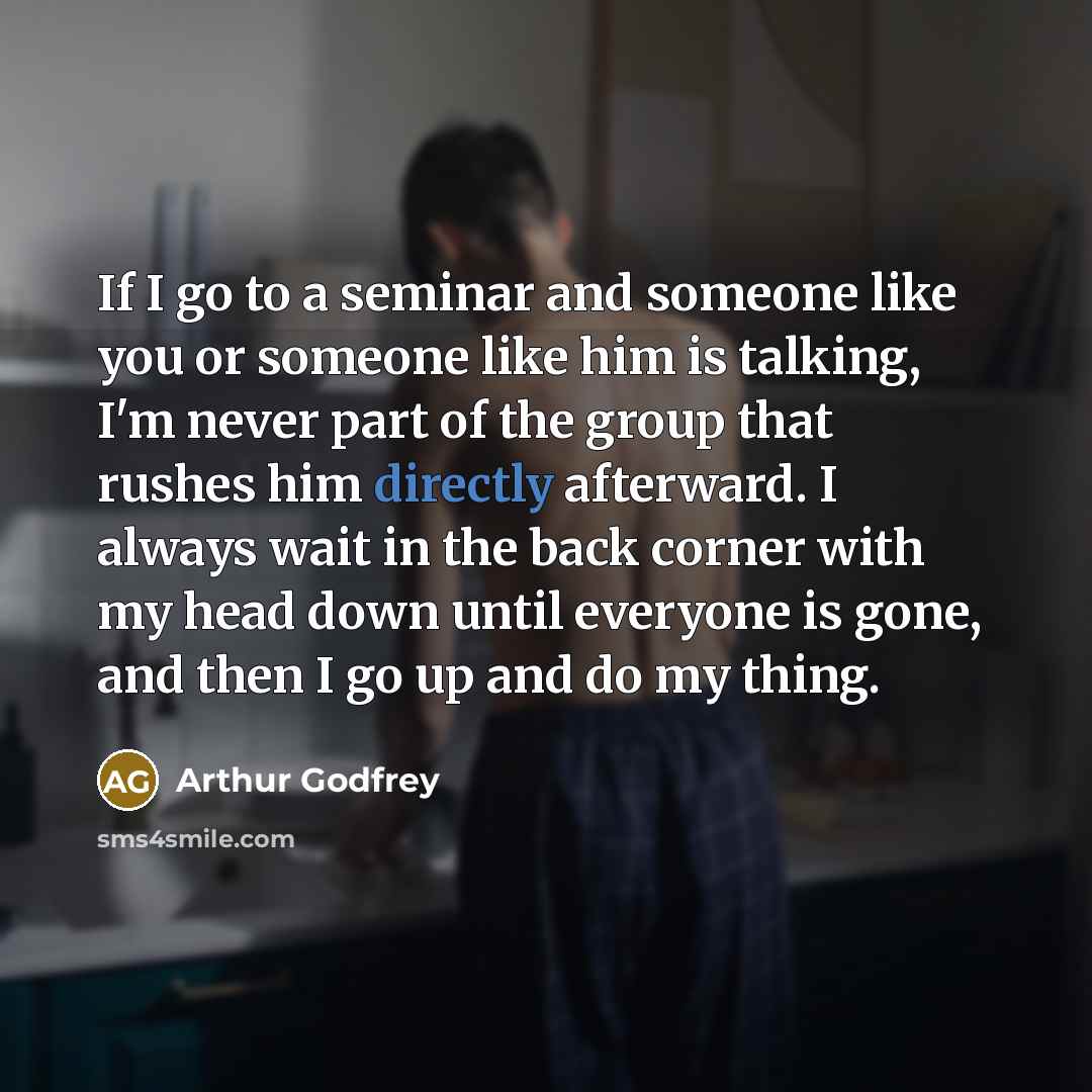 “If I go to a seminar and someone like you or someone like him is talking, I'm never part of the group that rushes him directly afterward. I always wait in the back corner with my head down until everyone is gone, and then I go up and do my thing.” quote by Arthur Godfrey