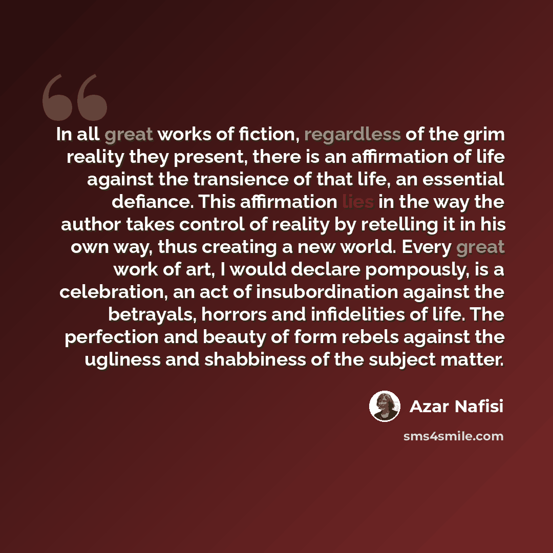 “In all great works of fiction, regardless of the grim reality they present, there is an affirmation of life against the transience of that life, an essential defiance. This affirmation lies in the way the author takes control of reality by retelling it in his own way, thus creating a new world…” quote by Azar Nafisi