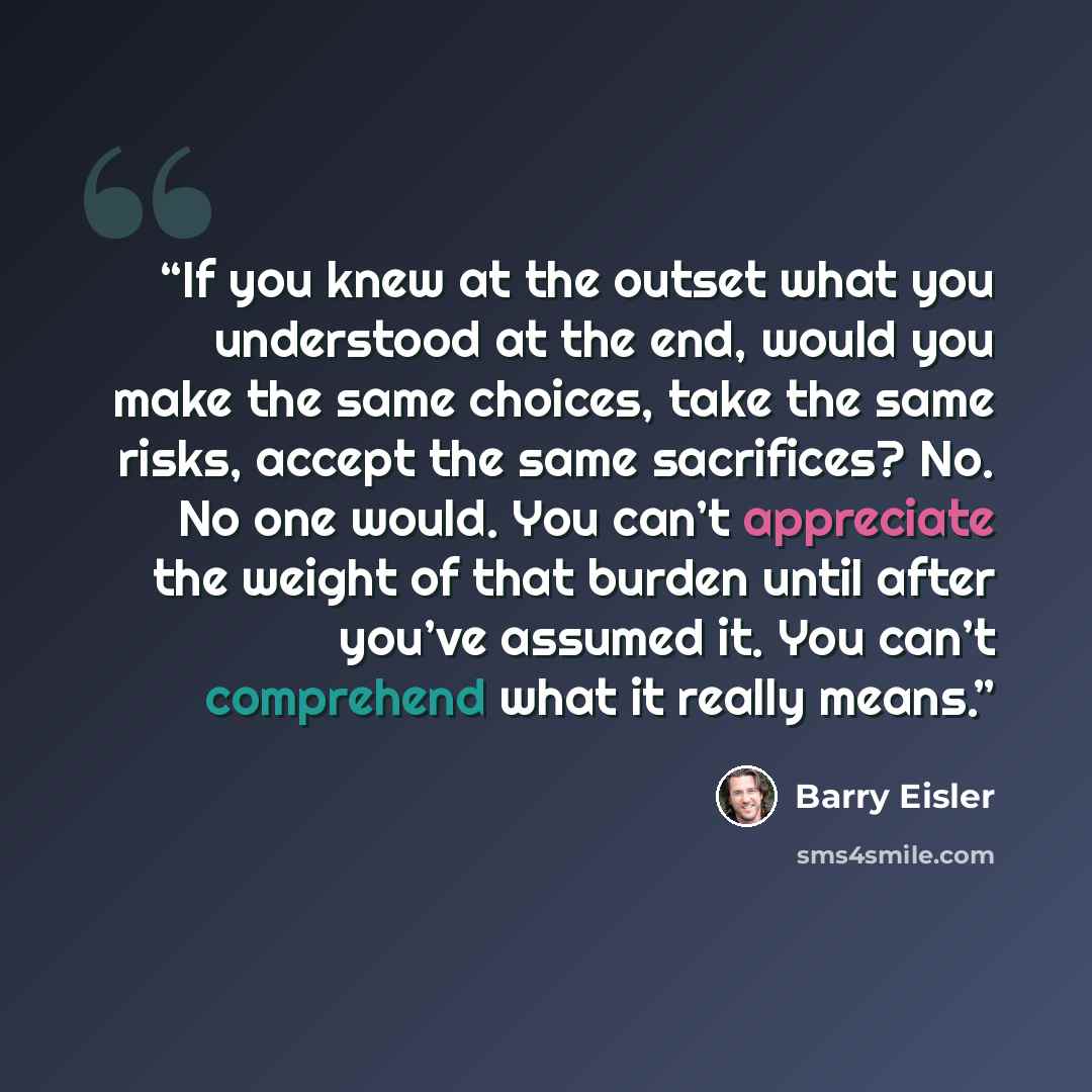 “If you knew at the outset what you understood at the end, would you make the same choices, take the same risks, accept the same sacrifices? No. No one would. You can’t appreciate the weight of that burden until after you’ve assumed it. You can’t comprehend what it really means.” quote by Barry Eisler