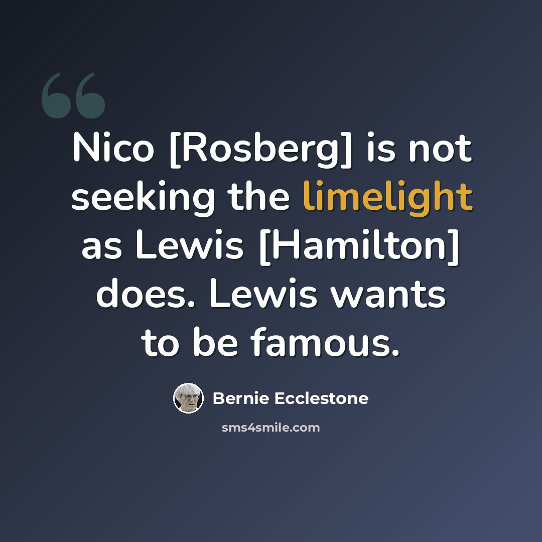 “Nico [Rosberg] is not seeking the limelight as Lewis [Hamilton] does. Lewis wants to be famous.” quote by Bernie Ecclestone