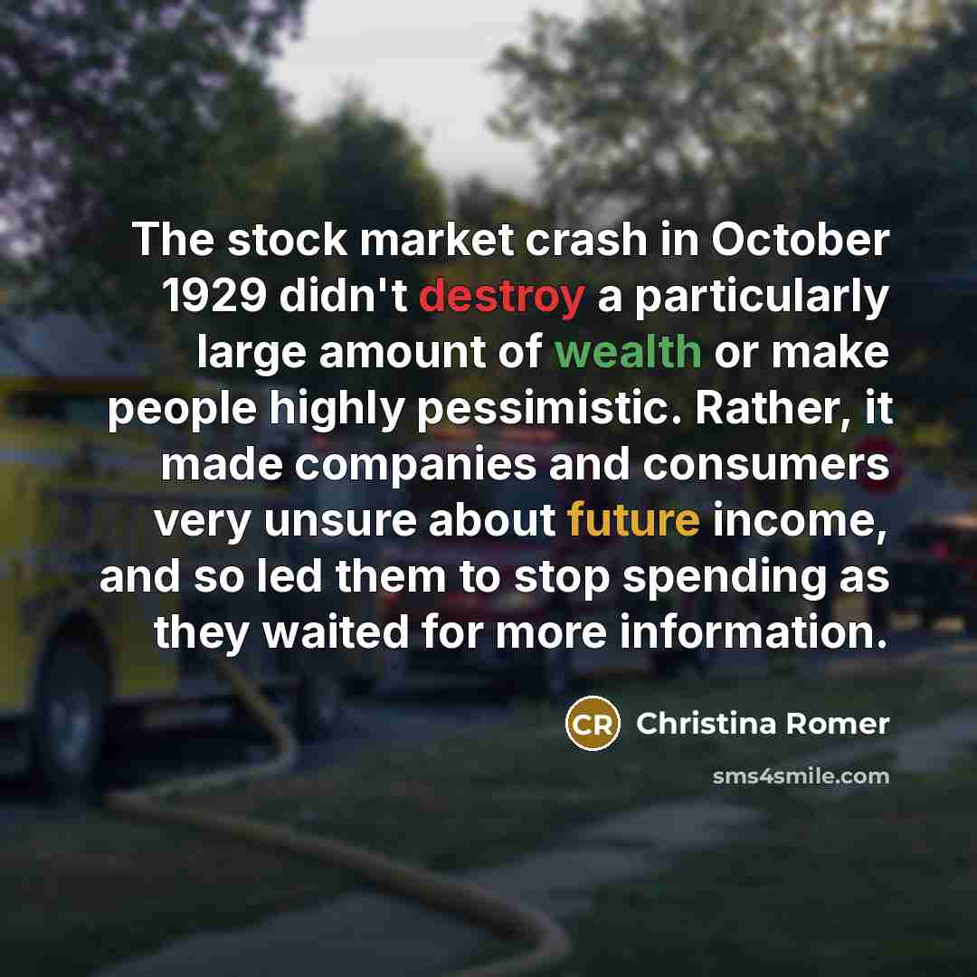 “The stock market crash in October 1929 didn't destroy a particularly large amount of wealth or make people highly pessimistic. Rather, it made companies and consumers very unsure about future income, and so led them to stop spending as they waited for more information.” quote by Christina Romer