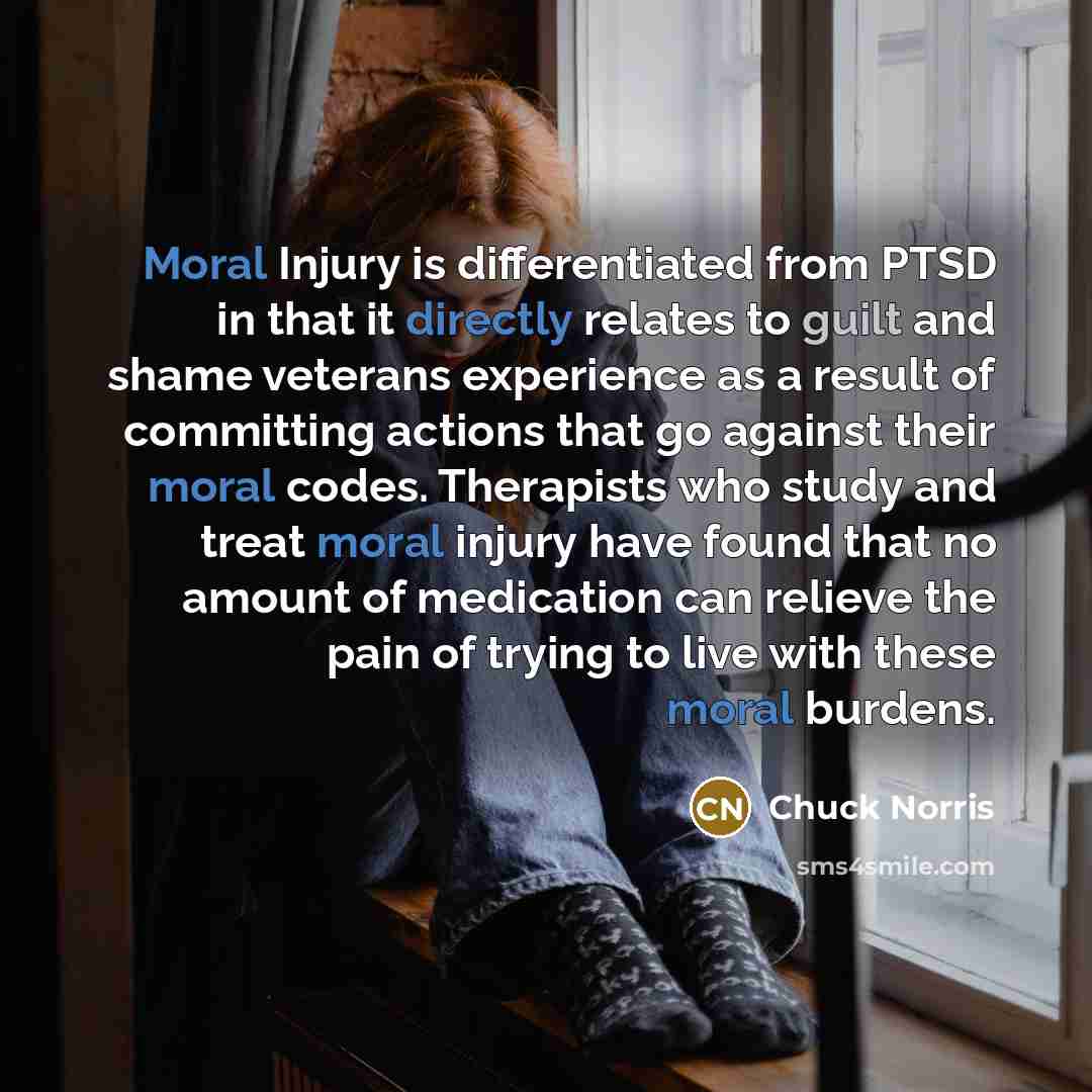 “Moral Injury is differentiated from PTSD in that it directly relates to guilt and shame veterans experience as a result of committing actions that go against their moral codes. Therapists who study and treat moral injury have found that no amount of medication can relieve the pain of trying to…” quote by Chuck Norris