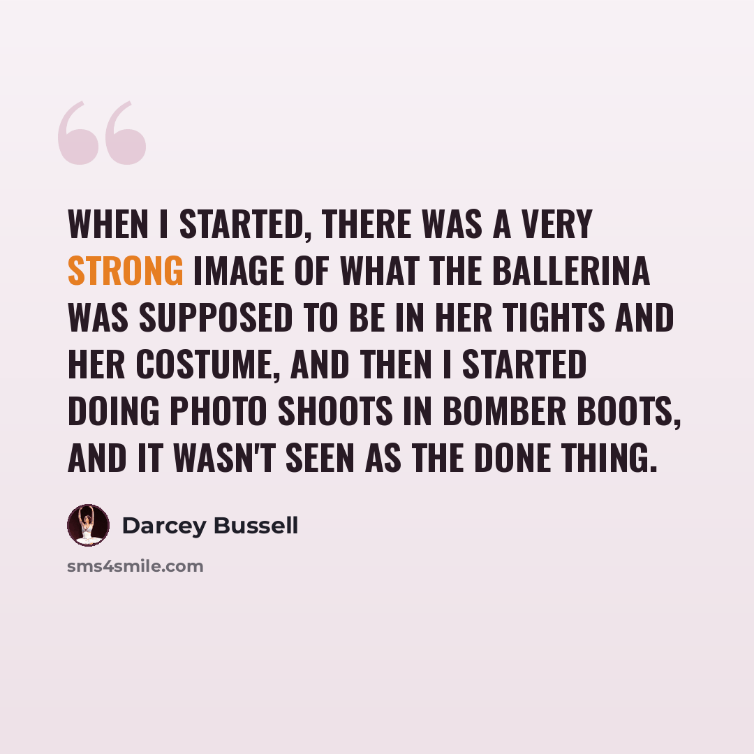 “When I started, there was a very strong image of what the ballerina was supposed to be in her tights and her costume, and then I started doing photo shoots in bomber boots, and it wasn't seen as the done thing.” quote by Darcey Bussell