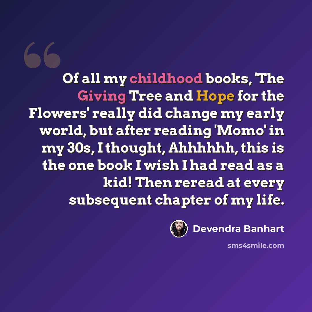 “Of all my childhood books, 'The Giving Tree and Hope for the Flowers' really did change my early world, but after reading 'Momo' in my 30s, I thought, Ahhhhhh, this is the one book I wish I had read as a kid! Then reread at every subsequent chapter of my life.” quote by Devendra Banhart