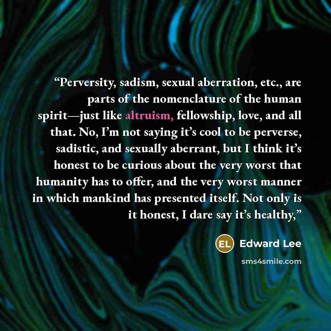 “Perversity, sadism, sexual aberration, etc., are parts of the nomenclature of the human spirit—just like altruism, fellowship, love, and all that. No, I’m not saying it’s cool to be perverse, sadistic, and sexually aberrant, but I think it’s honest to be curious about the very worst that humanity…” quote by Edward Lee