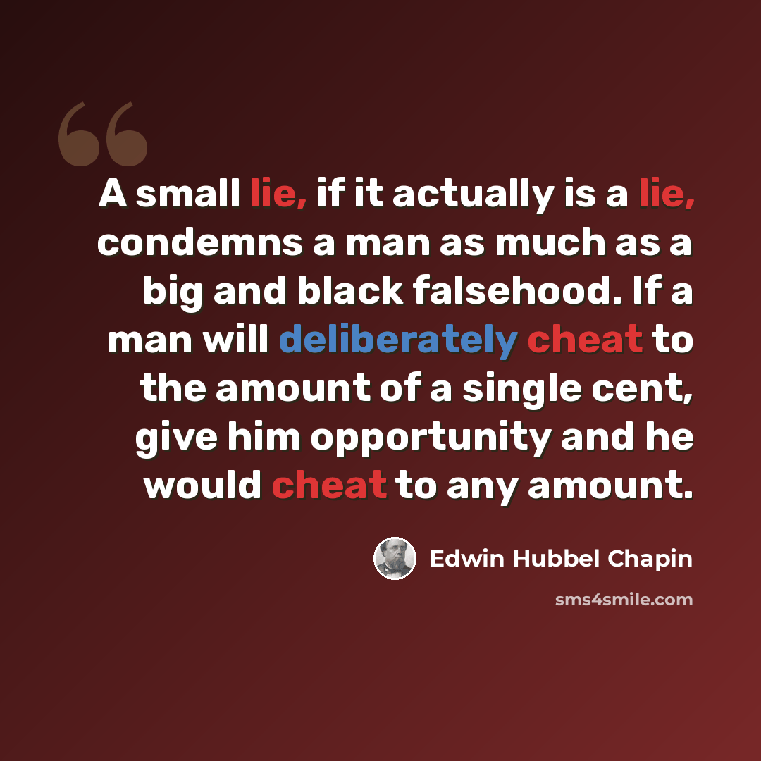 “A small lie, if it actually is a lie, condemns a man as much as a big and black falsehood. If a man will deliberately cheat to the amount of a single cent, give him opportunity and he would cheat to any amount.” quote by Edwin Hubbel Chapin
