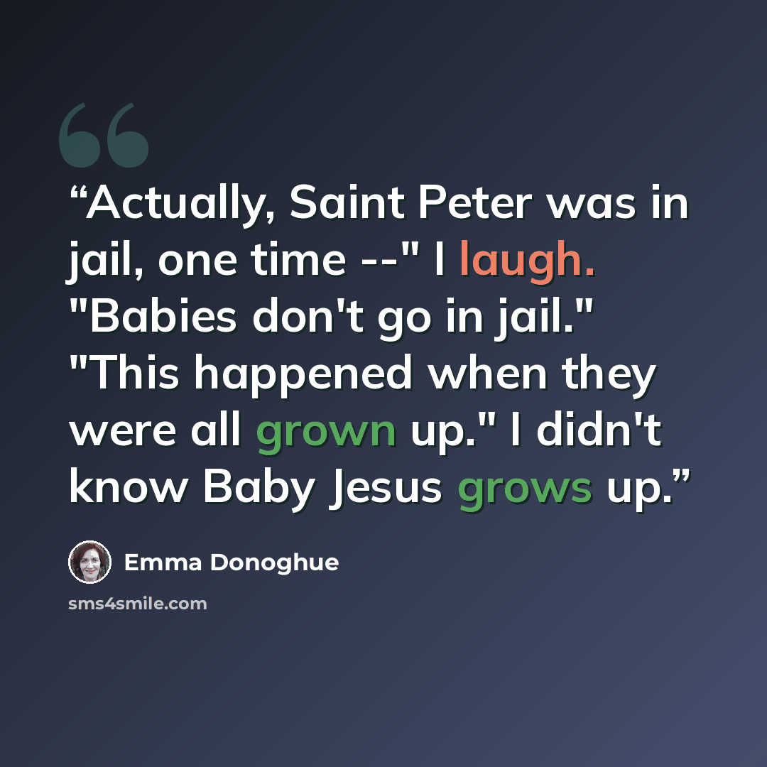 “Actually, Saint Peter was in jail, one time --" I laugh. "Babies don't go in jail." "This happened when they were all grown up." I didn't know Baby Jesus grows up.” quote by Emma Donoghue