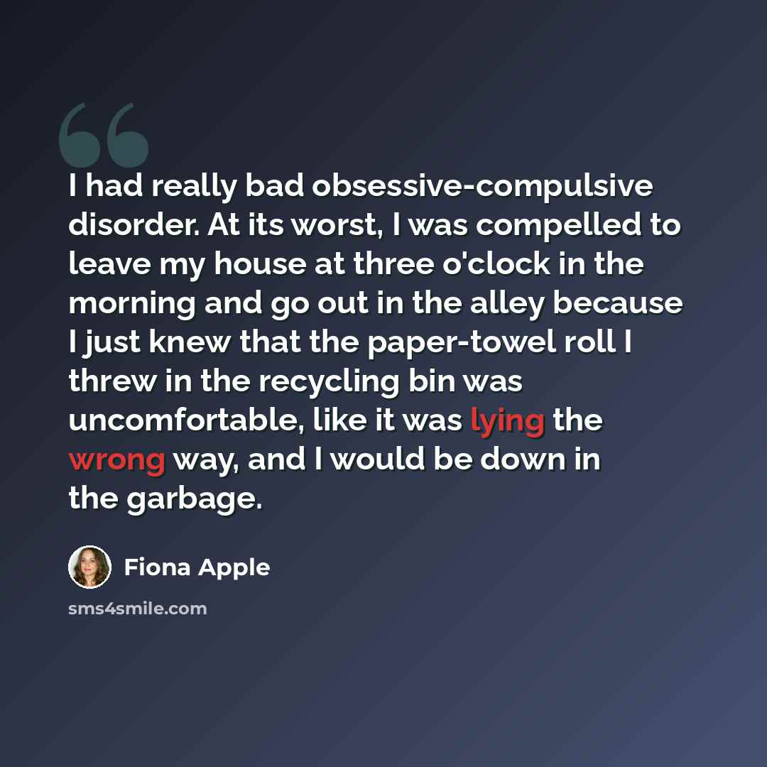 “I had really bad obsessive-compulsive disorder. At its worst, I was compelled to leave my house at three o'clock in the morning and go out in the alley because I just knew that the paper-towel roll I threw in the recycling bin was uncomfortable, like it was lying the wrong way, and I would be down…” quote by Fiona Apple