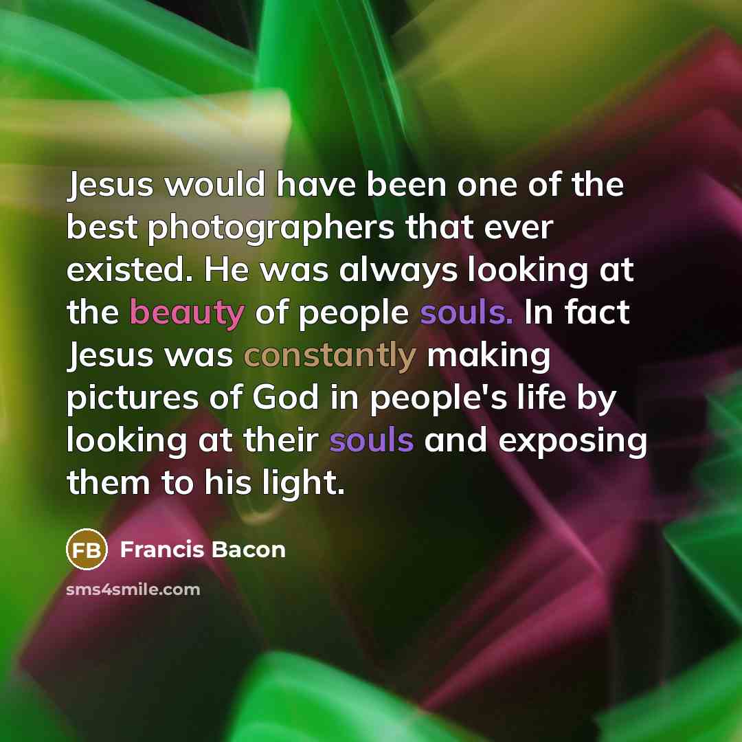 “Jesus would have been one of the best photographers that ever existed. He was always looking at the beauty of people souls. In fact Jesus was constantly making pictures of God in people's life by looking at their souls and exposing them to his light.” quote by Francis Bacon
