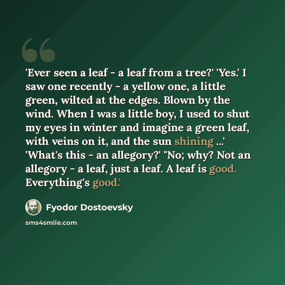 “'Ever seen a leaf - a leaf from a tree?' 'Yes.' I saw one recently - a yellow one, a little green, wilted at the edges. Blown by the wind. When I was a little boy, I used to shut my eyes in winter and imagine a green leaf, with veins on it, and the sun shining ...' 'What's this - an allegory?'…” quote by Fyodor Dostoevsky