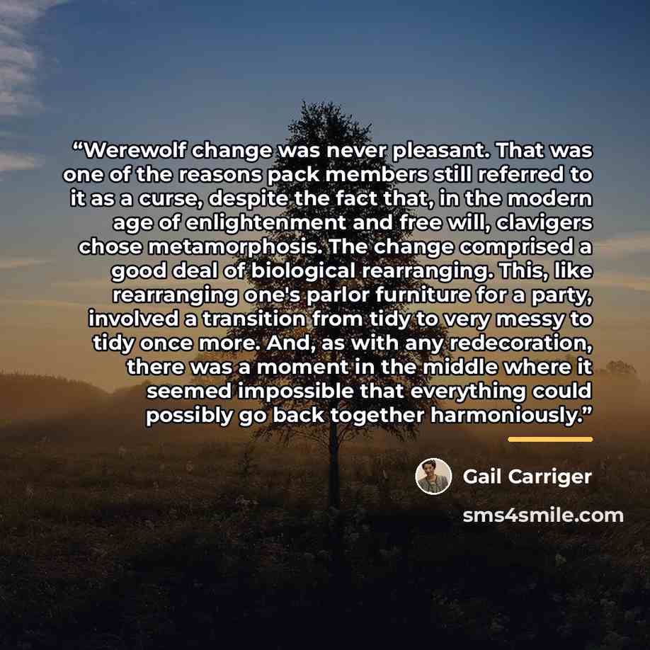 “Werewolf change was never pleasant. That was one of the reasons pack members still referred to it as a curse, despite the fact that, in the modern age of enlightenment and free will, clavigers chose metamorphosis. The change comprised a good deal of biological rearranging. This, like rearranging…” quote by Gail Carriger