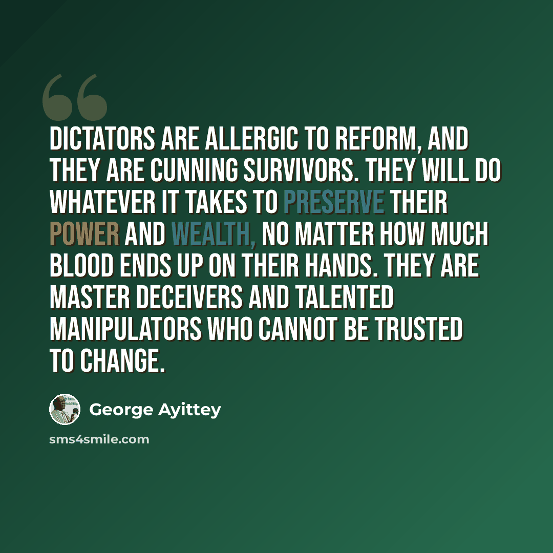 “Dictators are allergic to reform, and they are cunning survivors. They will do whatever it takes to preserve their power and wealth, no matter how much blood ends up on their hands. They are master deceivers and talented manipulators who cannot be trusted to change.” quote by George Ayittey